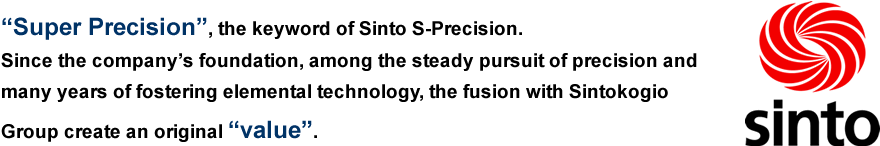 “Super Precision”, the keyword of Sinto S-Precision.Since the company’s foundation, among the steady pursuit of precision and many years of fostering elemental technology, the fusion with SINTO Group create an original “value”. 